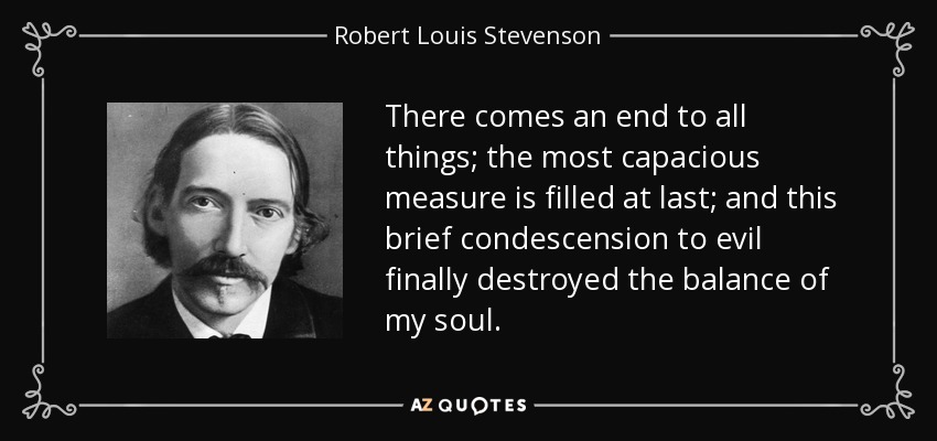 There comes an end to all things; the most capacious measure is filled at last; and this brief condescension to evil finally destroyed the balance of my soul. - Robert Louis Stevenson