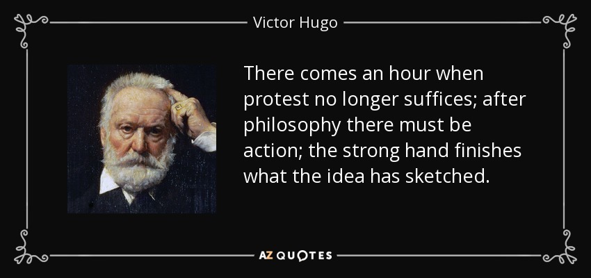 There comes an hour when protest no longer suffices; after philosophy there must be action; the strong hand finishes what the idea has sketched. - Victor Hugo