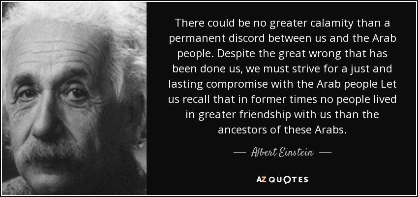 There could be no greater calamity than a permanent discord between us and the Arab people. Despite the great wrong that has been done us, we must strive for a just and lasting compromise with the Arab people Let us recall that in former times no people lived in greater friendship with us than the ancestors of these Arabs. - Albert Einstein