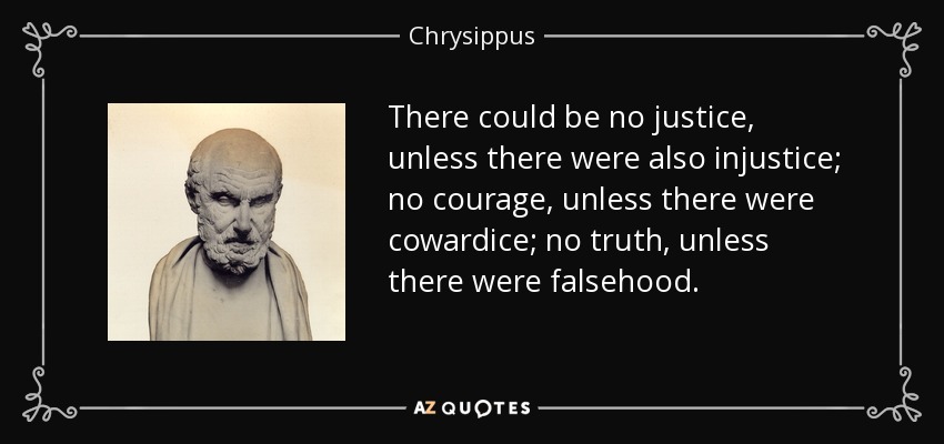 There could be no justice, unless there were also injustice; no courage, unless there were cowardice; no truth, unless there were falsehood. - Chrysippus