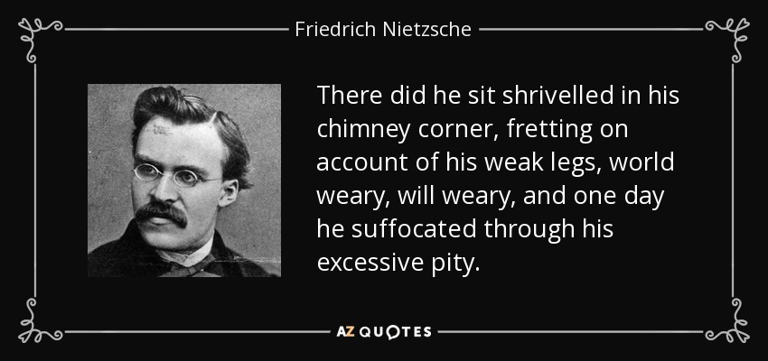 There did he sit shrivelled in his chimney corner, fretting on account of his weak legs, world weary, will weary, and one day he suffocated through his excessive pity. - Friedrich Nietzsche