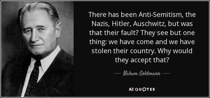There has been Anti-Semitism, the Nazis, Hitler, Auschwitz, but was that their fault? They see but one thing: we have come and we have stolen their country. Why would they accept that? - Nahum Goldmann