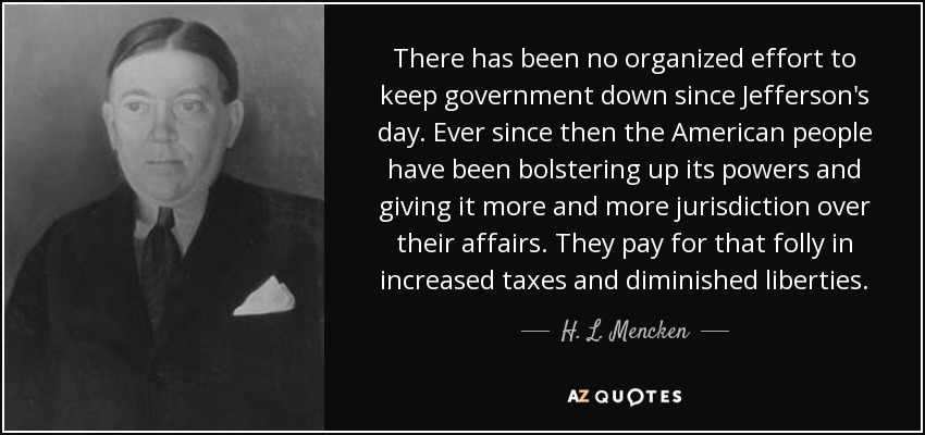 There has been no organized effort to keep government down since Jefferson's day. Ever since then the American people have been bolstering up its powers and giving it more and more jurisdiction over their affairs. They pay for that folly in increased taxes and diminished liberties. - H. L. Mencken