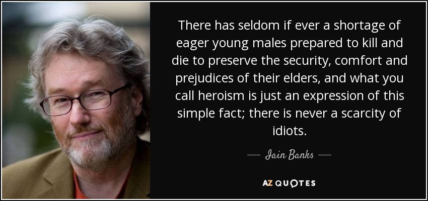 There has seldom if ever a shortage of eager young males prepared to kill and die to preserve the security, comfort and prejudices of their elders, and what you call heroism is just an expression of this simple fact; there is never a scarcity of idiots. - Iain Banks