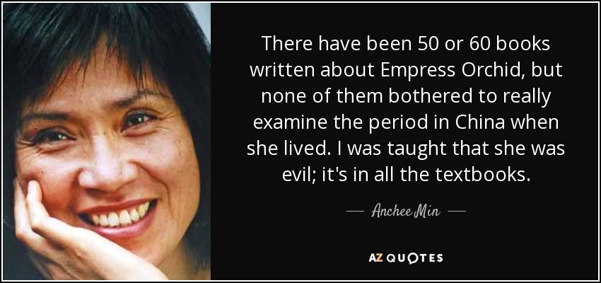 There have been 50 or 60 books written about Empress Orchid, but none of them bothered to really examine the period in China when she lived. I was taught that she was evil; it's in all the textbooks. - Anchee Min