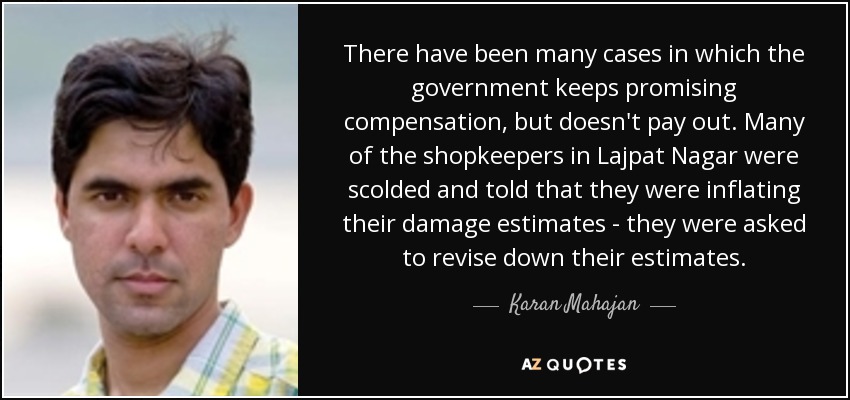 There have been many cases in which the government keeps promising compensation, but doesn't pay out. Many of the shopkeepers in Lajpat Nagar were scolded and told that they were inflating their damage estimates - they were asked to revise down their estimates. - Karan Mahajan