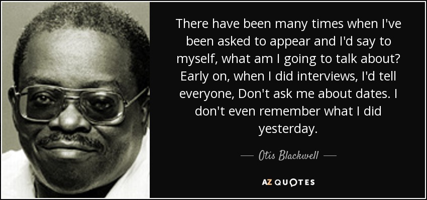There have been many times when I've been asked to appear and I'd say to myself, what am I going to talk about? Early on, when I did interviews, I'd tell everyone, Don't ask me about dates. I don't even remember what I did yesterday. - Otis Blackwell