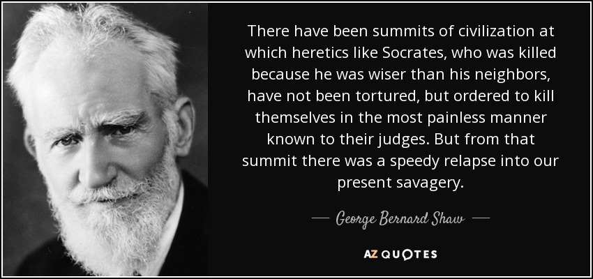 There have been summits of civilization at which heretics like Socrates , who was killed because he was wiser than his neighbors, have not been tortured, but ordered to kill themselves in the most painless manner known to their judges. But from that summit there was a speedy relapse into our present savagery. - George Bernard Shaw