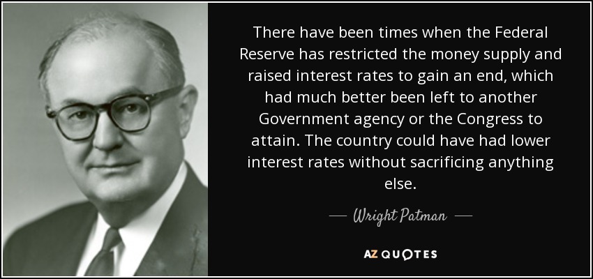 There have been times when the Federal Reserve has restricted the money supply and raised interest rates to gain an end, which had much better been left to another Government agency or the Congress to attain. The country could have had lower interest rates without sacrificing anything else. - Wright Patman