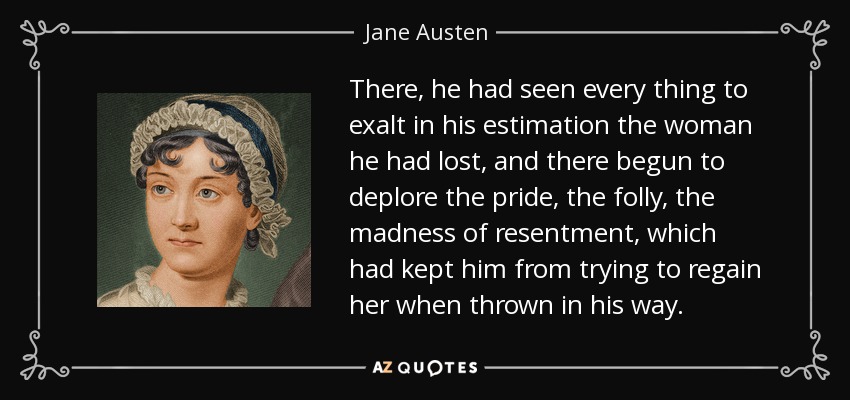There, he had seen every thing to exalt in his estimation the woman he had lost, and there begun to deplore the pride, the folly, the madness of resentment, which had kept him from trying to regain her when thrown in his way. - Jane Austen