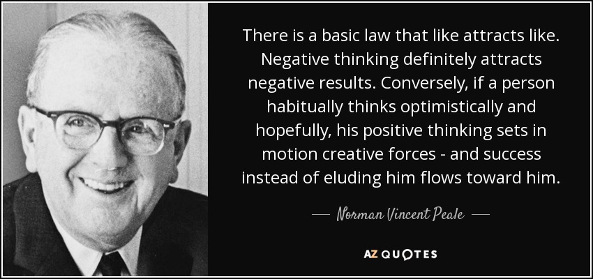 There is a basic law that like attracts like. Negative thinking definitely attracts negative results. Conversely, if a person habitually thinks optimistically and hopefully, his positive thinking sets in motion creative forces - and success instead of eluding him flows toward him. - Norman Vincent Peale