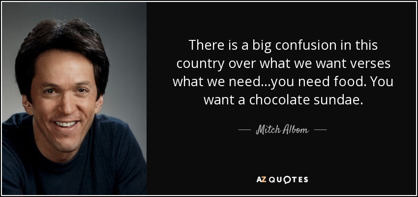 There is a big confusion in this country over what we want verses what we need...you need food. You want a chocolate sundae. - Mitch Albom