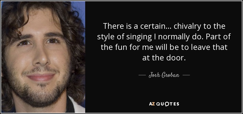 There is a certain... chivalry to the style of singing I normally do. Part of the fun for me will be to leave that at the door. - Josh Groban