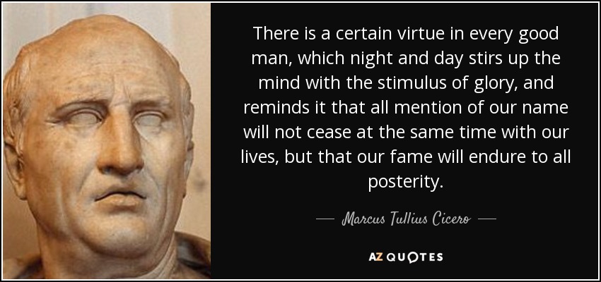 There is a certain virtue in every good man, which night and day stirs up the mind with the stimulus of glory, and reminds it that all mention of our name will not cease at the same time with our lives, but that our fame will endure to all posterity. - Marcus Tullius Cicero
