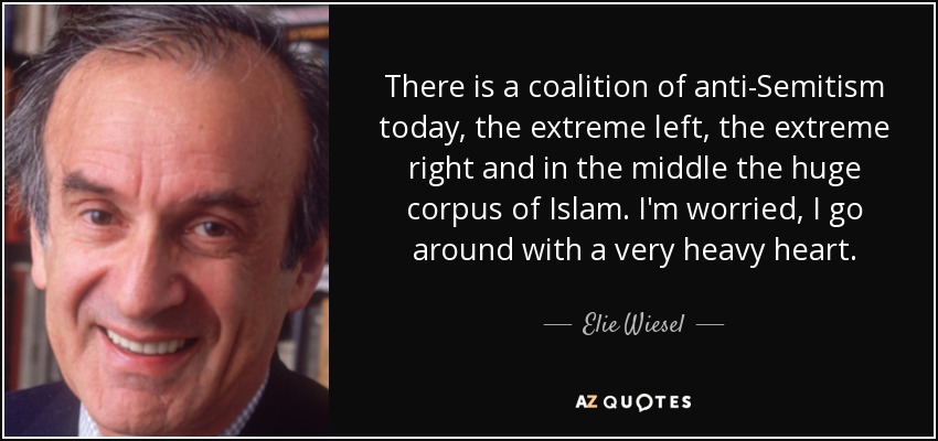 There is a coalition of anti-Semitism today, the extreme left, the extreme right and in the middle the huge corpus of Islam. I'm worried, I go around with a very heavy heart. - Elie Wiesel