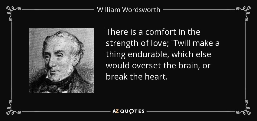 There is a comfort in the strength of love; 'Twill make a thing endurable, which else would overset the brain, or break the heart. - William Wordsworth