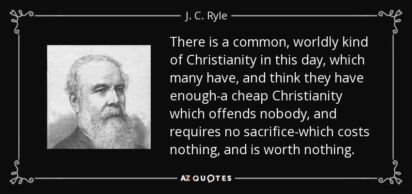 There is a common, worldly kind of Christianity in this day, which many have, and think they have enough-a cheap Christianity which offends nobody, and requires no sacrifice-which costs nothing, and is worth nothing. - J. C. Ryle