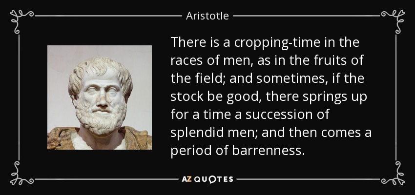 There is a cropping-time in the races of men, as in the fruits of the field; and sometimes, if the stock be good, there springs up for a time a succession of splendid men; and then comes a period of barrenness. - Aristotle