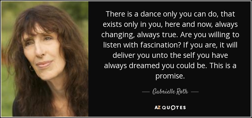 There is a dance only you can do, that exists only in you, here and now, always changing, always true. Are you willing to listen with fascination? If you are, it will deliver you unto the self you have always dreamed you could be. This is a promise. - Gabrielle Roth