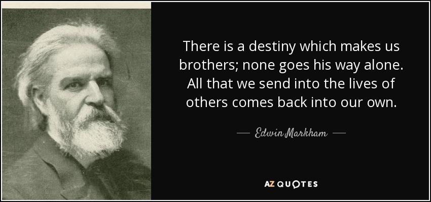 There is a destiny which makes us brothers; none goes his way alone. All that we send into the lives of others comes back into our own. - Edwin Markham