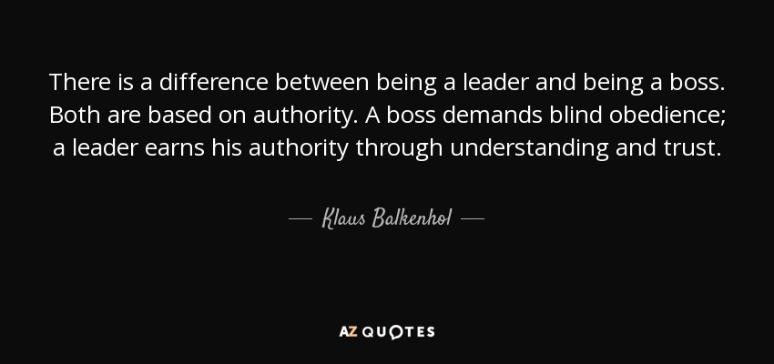 There is a difference between being a leader and being a boss. Both are based on authority. A boss demands blind obedience; a leader earns his authority through understanding and trust. - Klaus Balkenhol