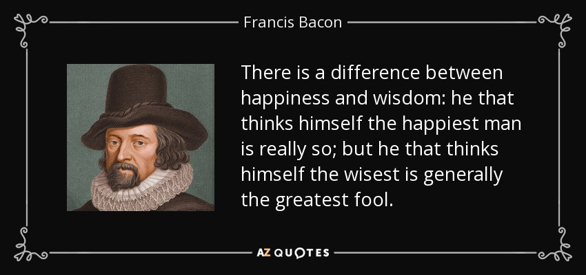There is a difference between happiness and wisdom: he that thinks himself the happiest man is really so; but he that thinks himself the wisest is generally the greatest fool. - Francis Bacon