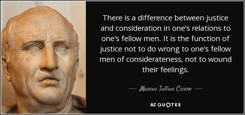 There is a difference between justice and consideration in one's relations to one's fellow men. It is the function of justice not to do wrong to one's fellow men of considerateness, not to wound their feelings. - Marcus Tullius Cicero
