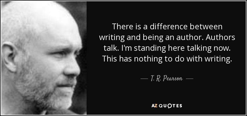 There is a difference between writing and being an author. Authors talk. I'm standing here talking now. This has nothing to do with writing. - T. R. Pearson