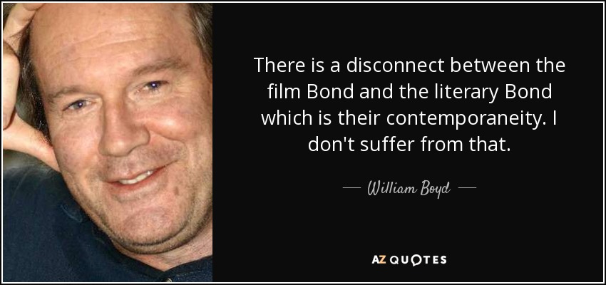 There is a disconnect between the film Bond and the literary Bond which is their contemporaneity. I don't suffer from that. - William Boyd