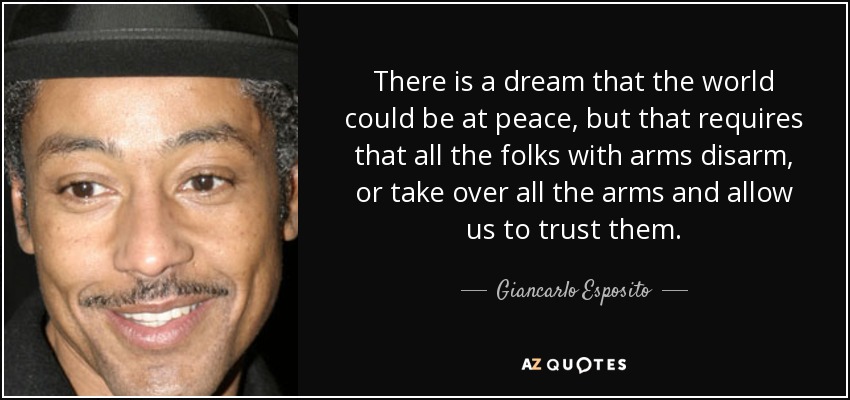 There is a dream that the world could be at peace, but that requires that all the folks with arms disarm, or take over all the arms and allow us to trust them. - Giancarlo Esposito