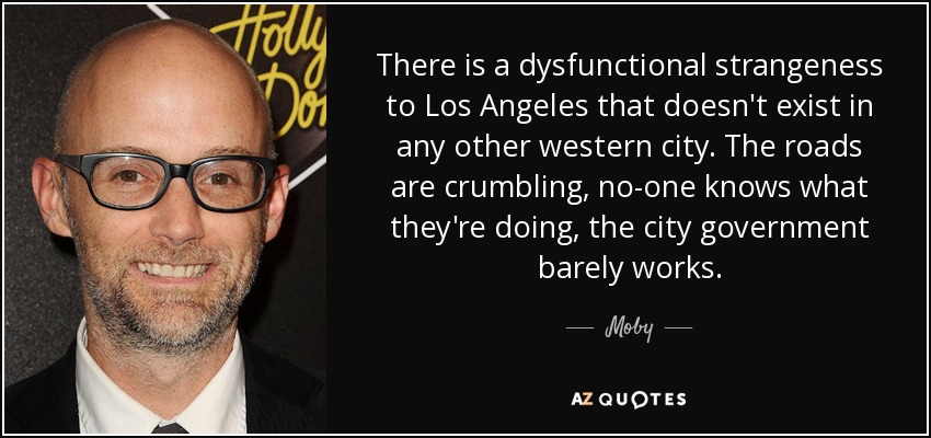 There is a dysfunctional strangeness to Los Angeles that doesn't exist in any other western city. The roads are crumbling, no-one knows what they're doing, the city government barely works. - Moby