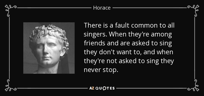 There is a fault common to all singers. When they're among friends and are asked to sing they don't want to, and when they're not asked to sing they never stop. - Horace