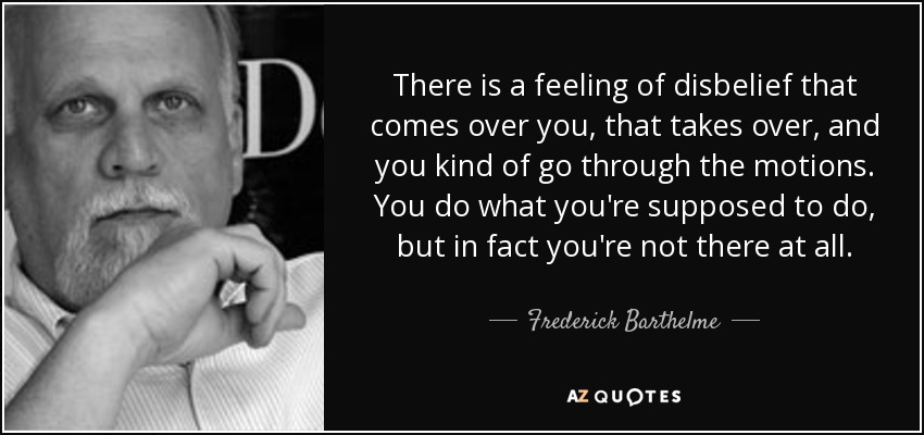 There is a feeling of disbelief that comes over you, that takes over, and you kind of go through the motions. You do what you're supposed to do, but in fact you're not there at all. - Frederick Barthelme