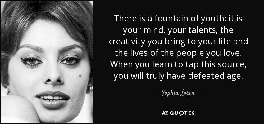 There is a fountain of youth: it is your mind, your talents, the creativity you bring to your life and the lives of the people you love. When you learn to tap this source, you will truly have defeated age. - Sophia Loren
