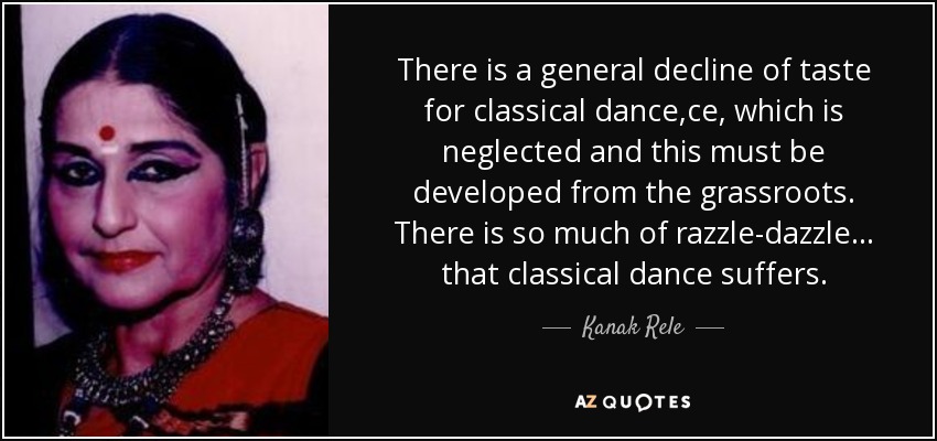 There is a general decline of taste for classical dance,ce, which is neglected and this must be developed from the grassroots. There is so much of razzle-dazzle... that classical dance suffers. - Kanak Rele