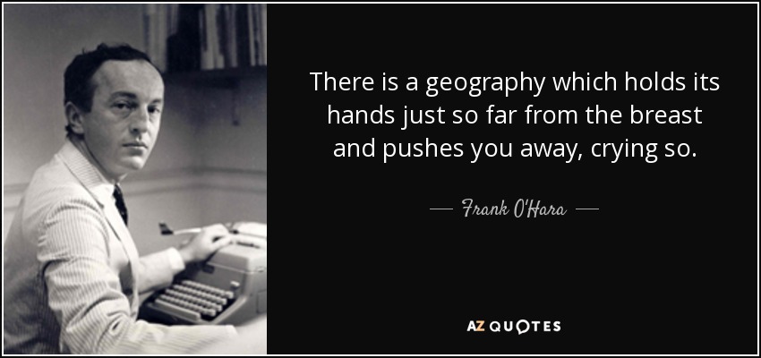 There is a geography which holds its hands just so far from the breast and pushes you away, crying so. - Frank O'Hara