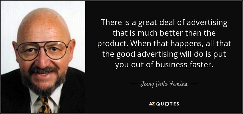 There is a great deal of advertising that is much better than the product. When that happens, all that the good advertising will do is put you out of business faster. - Jerry Della Femina
