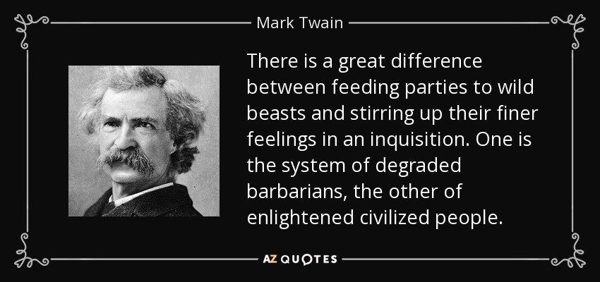 There is a great difference between feeding parties to wild beasts and stirring up their finer feelings in an inquisition. One is the system of degraded barbarians, the other of enlightened civilized people. - Mark Twain