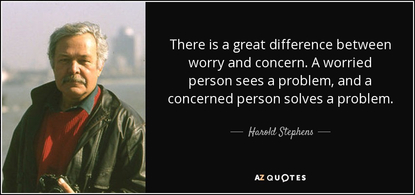 There is a great difference between worry and concern. A worried person sees a problem, and a concerned person solves a problem. - Harold Stephens