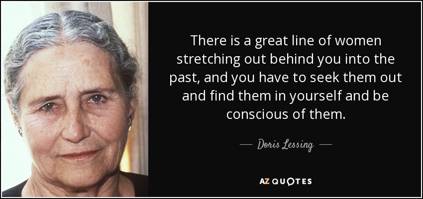 There is a great line of women stretching out behind you into the past, and you have to seek them out and find them in yourself and be conscious of them. - Doris Lessing