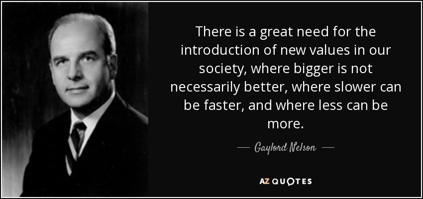 There is a great need for the introduction of new values in our society, where bigger is not necessarily better, where slower can be faster, and where less can be more. - Gaylord Nelson