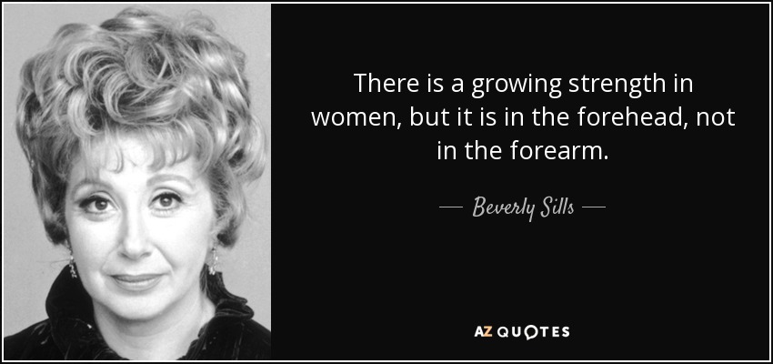 There is a growing strength in women, but it is in the forehead, not in the forearm. - Beverly Sills