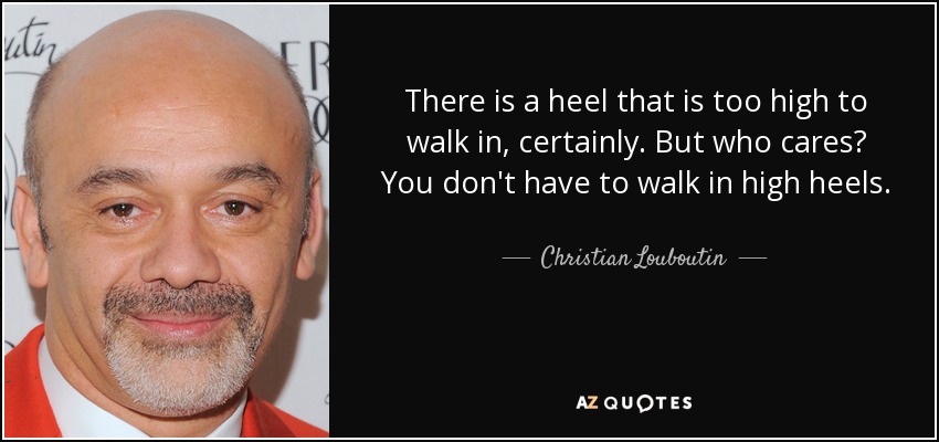 There is a heel that is too high to walk in, certainly. But who cares? You don't have to walk in high heels. - Christian Louboutin