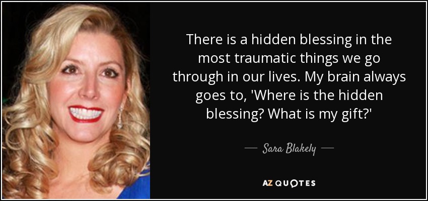 There is a hidden blessing in the most traumatic things we go through in our lives. My brain always goes to, 'Where is the hidden blessing? What is my gift?' - Sara Blakely