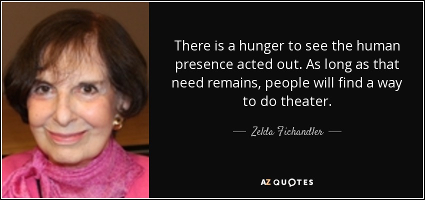 There is a hunger to see the human presence acted out. As long as that need remains, people will find a way to do theater. - Zelda Fichandler