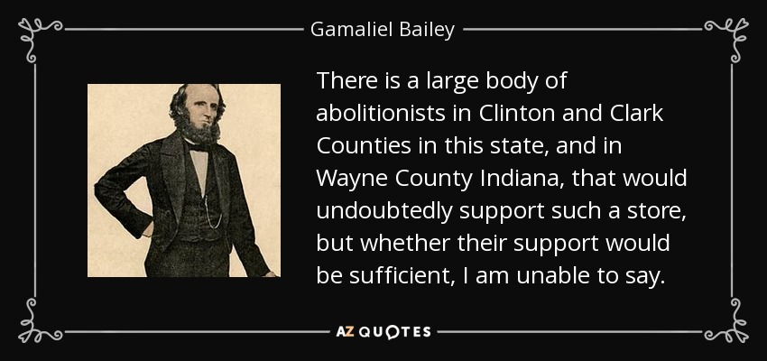 There is a large body of abolitionists in Clinton and Clark Counties in this state, and in Wayne County Indiana, that would undoubtedly support such a store, but whether their support would be sufficient, I am unable to say. - Gamaliel Bailey