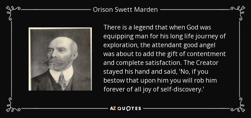 There is a legend that when God was equipping man for his long life journey of exploration, the attendant good angel was about to add the gift of contentment and complete satisfaction. The Creator stayed his hand and said, 'No, if you bestow that upon him you will rob him forever of all joy of self-discovery.' - Orison Swett Marden