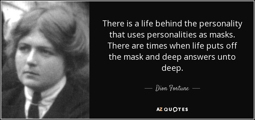 There is a life behind the personality that uses personalities as masks. There are times when life puts off the mask and deep answers unto deep. - Dion Fortune