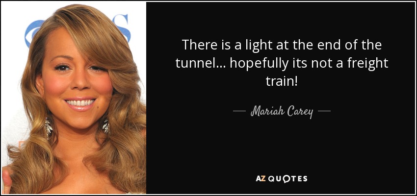 There is a light at the end of the tunnel... hopefully its not a freight train! - Mariah Carey