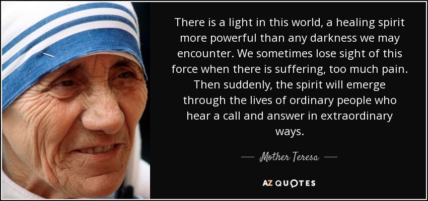 There is a light in this world, a healing spirit more powerful than any darkness we may encounter. We sometimes lose sight of this force when there is suffering, too much pain. Then suddenly, the spirit will emerge through the lives of ordinary people who hear a call and answer in extraordinary ways. - Mother Teresa